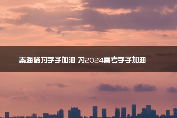 秦海璐为学子加油 为2024高考学子加油励志的句子
