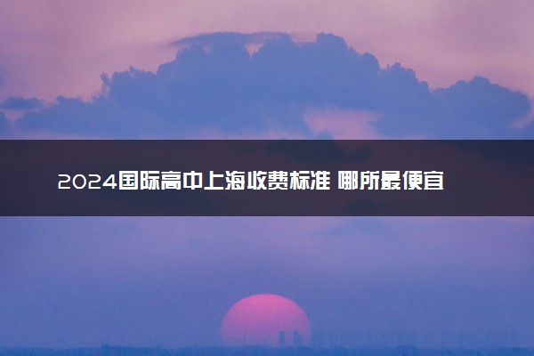2024国际高中上海收费标准 哪所最便宜