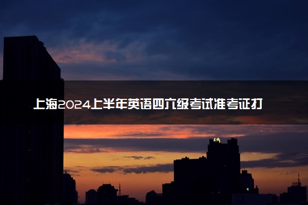 上海2024上半年英语四六级考试准考证打印时间 几号打印