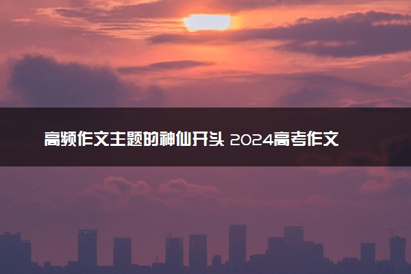 高频作文主题的神仙开头 2024高考作文素材整理