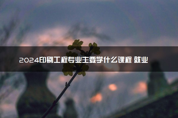 2024印刷工程专业主要学什么课程 就业前景及方向有哪些