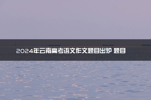 2024年云南高考语文作文题目出炉 题目是什么