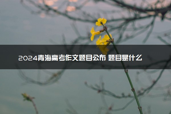 2024青海高考作文题目公布 题目是什么