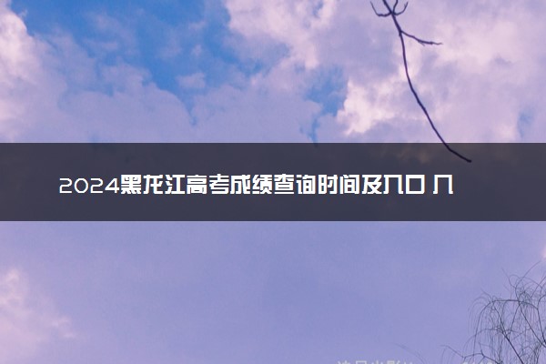 2024黑龙江高考成绩查询时间及入口 几月几号查分