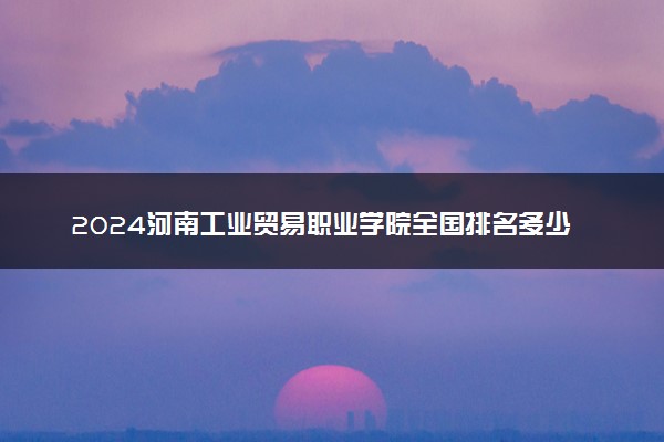 2024河南工业贸易职业学院全国排名多少位 最新全国排行榜