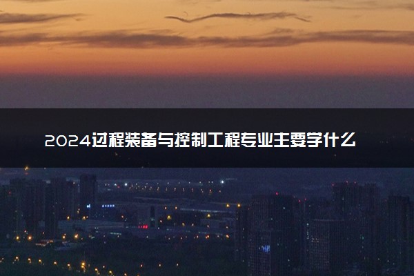 2024过程装备与控制工程专业主要学什么课程 就业前景及方向有哪些