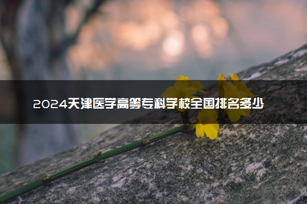 2024天津医学高等专科学校全国排名多少位 最新全国排行榜