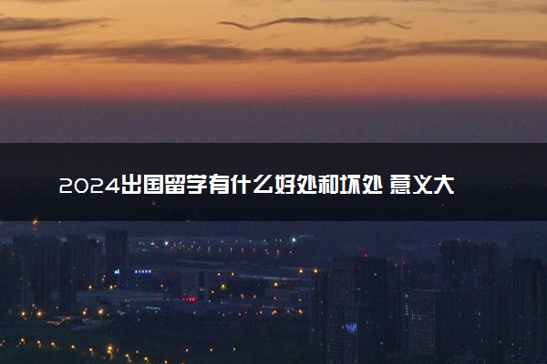 2024出国留学有什么好处和坏处 意义大吗