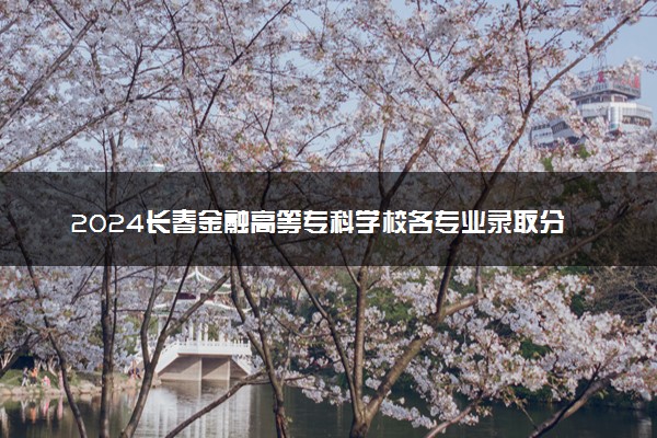 2024长春金融高等专科学校各专业录取分数线及位次 各省录取最低分是多少