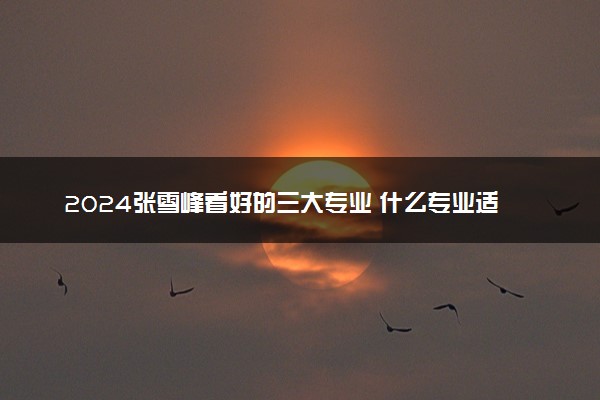 2024张雪峰看好的三大专业 什么专业适合理科生