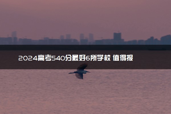 2024高考540分最好6所学校 值得报考的大学有哪些
