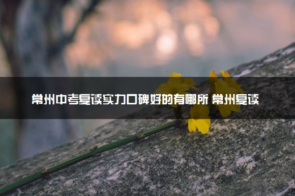 常州中考复读实力口碑好的有哪所 常州复读学校推荐名单