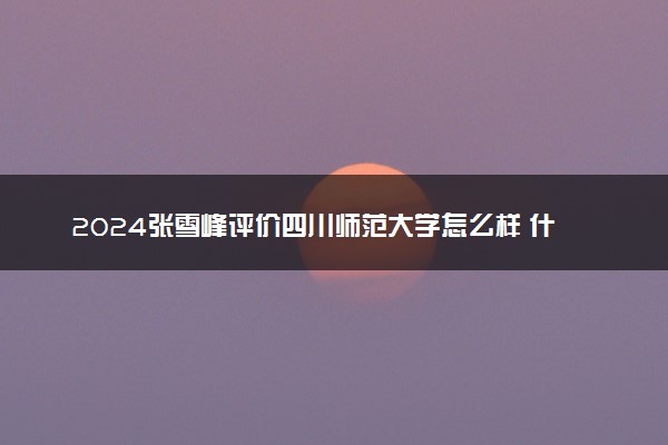 2024张雪峰评价四川师范大学怎么样 什么档次多少分能上