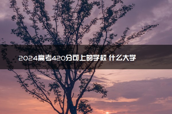 2024高考420分可上的学校 什么大学值得选择