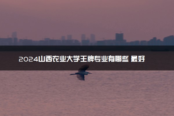 2024山西农业大学王牌专业有哪些 最好的专业是什么