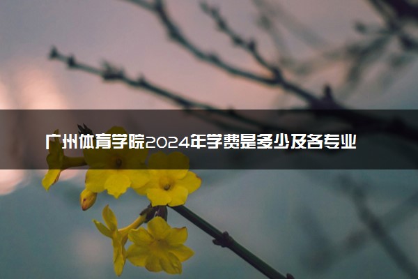 广州体育学院2024年学费是多少及各专业收费标准