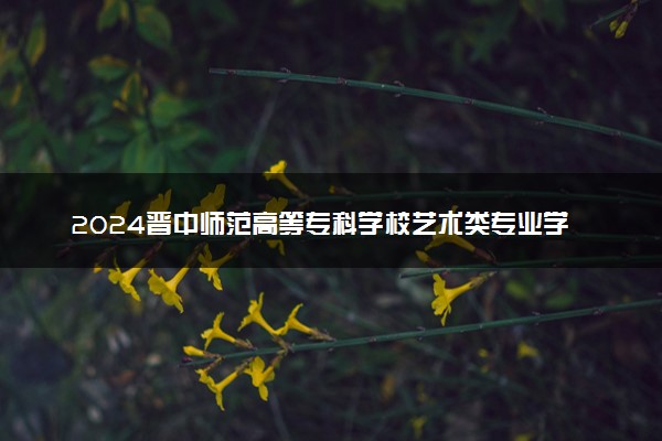 2024晋中师范高等专科学校艺术类专业学费多少钱一年 各专业收费标准