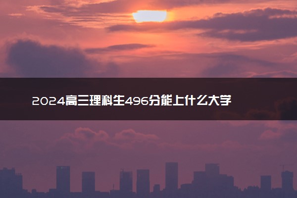 2024高三理科生496分能上什么大学 能报的院校推荐