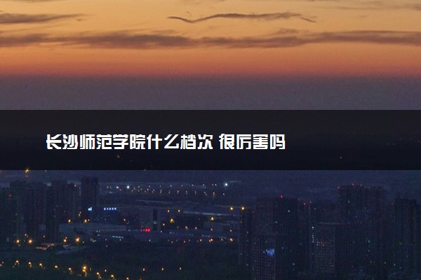 长沙师范学院什么档次 很厉害吗