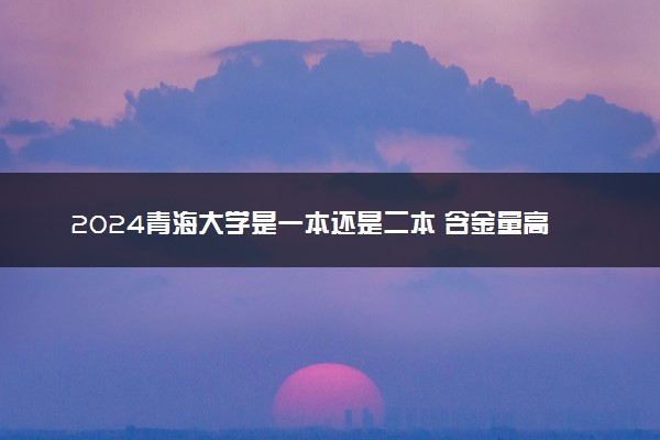 2024青海大学是一本还是二本 含金量高吗