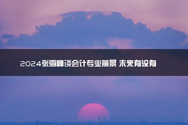 2024张雪峰谈会计专业前景 未来有没有发展