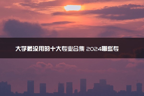 大学最没用的十大专业合集 2024哪些专业不推荐报