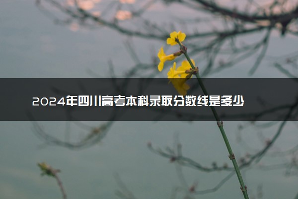 2024年四川高考本科录取分数线是多少 最低本科线公布