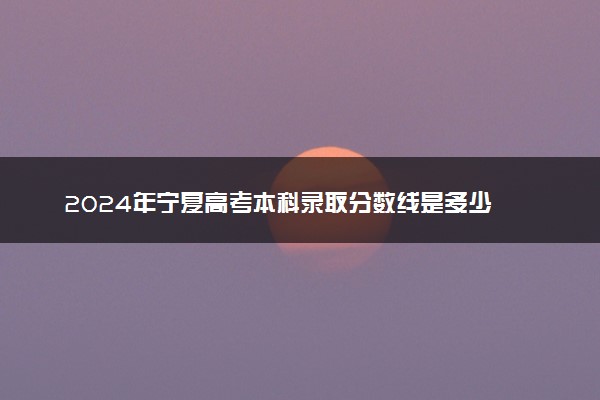 2024年宁夏高考本科录取分数线是多少 最低本科线公布
