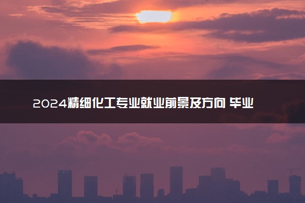 2024精细化工专业就业前景及方向 毕业后能干什么