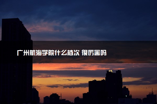 广州航海学院什么档次 很厉害吗