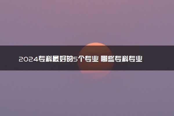 2024专科最好的5个专业 哪些专科专业好就业