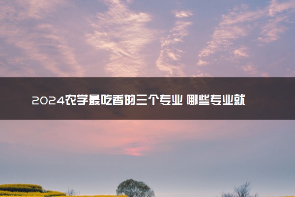 2024农学最吃香的三个专业 哪些专业就业前景好