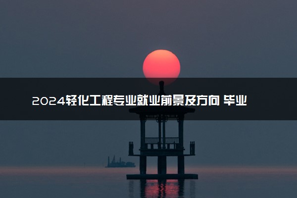 2024轻化工程专业就业前景及方向 毕业后能干什么