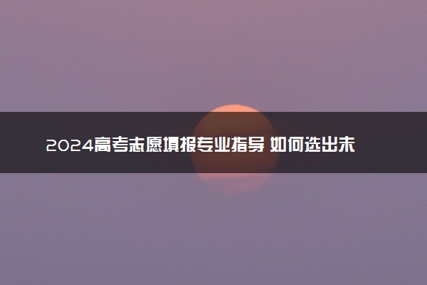 2024高考志愿填报专业指导 如何选出未来好专业