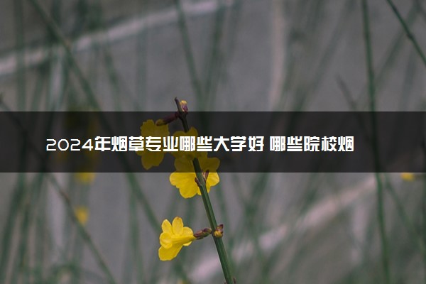 2024年烟草专业哪些大学好 哪些院校烟草专业强