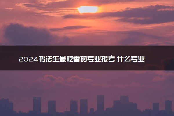 2024书法生最吃香的专业报考 什么专业最好