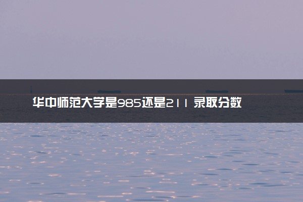 华中师范大学是985还是211 录取分数线是多少