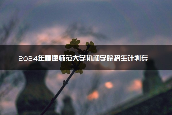 2024年福建师范大学协和学院招生计划专业及各省录取分数线位次