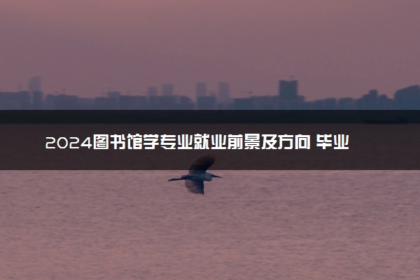2024图书馆学专业就业前景及方向 毕业后能干什么