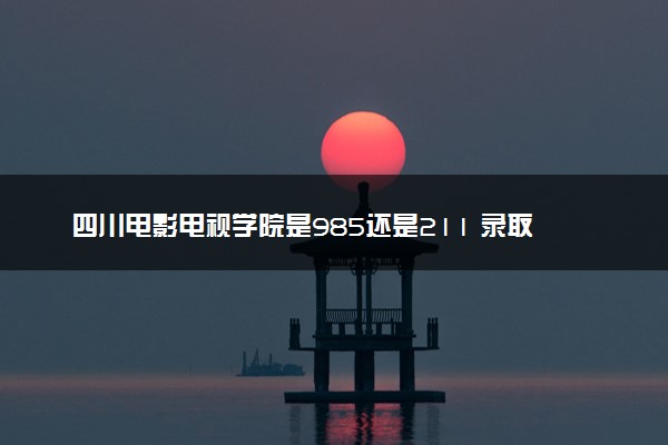 四川电影电视学院是985还是211 录取分数线是多少