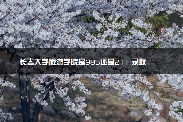 长春大学旅游学院是985还是211 录取分数线是多少