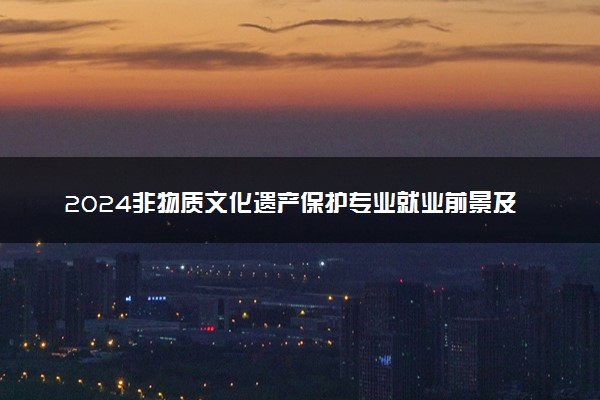2024非物质文化遗产保护专业就业前景及方向