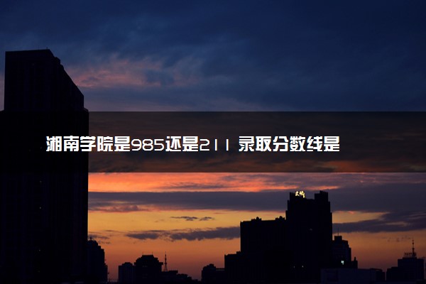 湘南学院是985还是211 录取分数线是多少