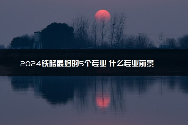2024铁路最好的5个专业 什么专业前景广阔