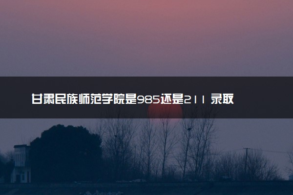 甘肃民族师范学院是985还是211 录取分数线是多少