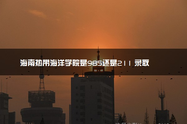 海南热带海洋学院是985还是211 录取分数线是多少