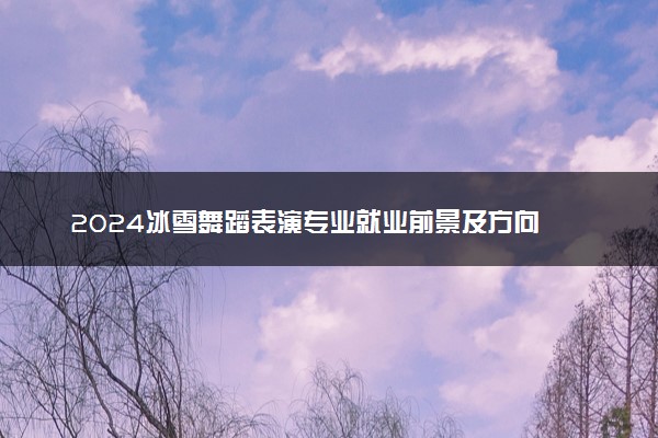 2024冰雪舞蹈表演专业就业前景及方向 毕业后能干什么