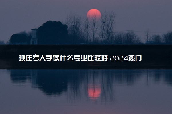 现在考大学读什么专业比较好 2024热门吃香专业有哪些