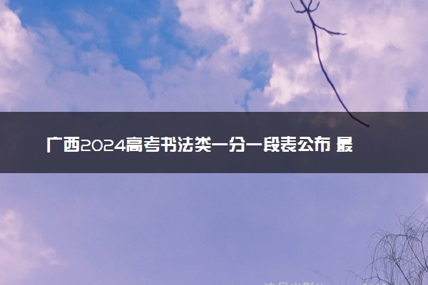 广西2024高考书法类一分一段表公布 最新成绩排名