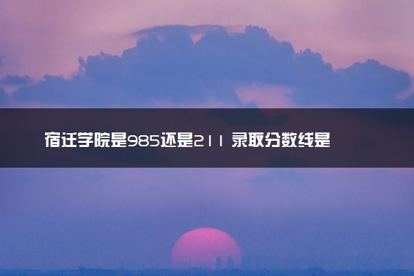 宿迁学院是985还是211 录取分数线是多少